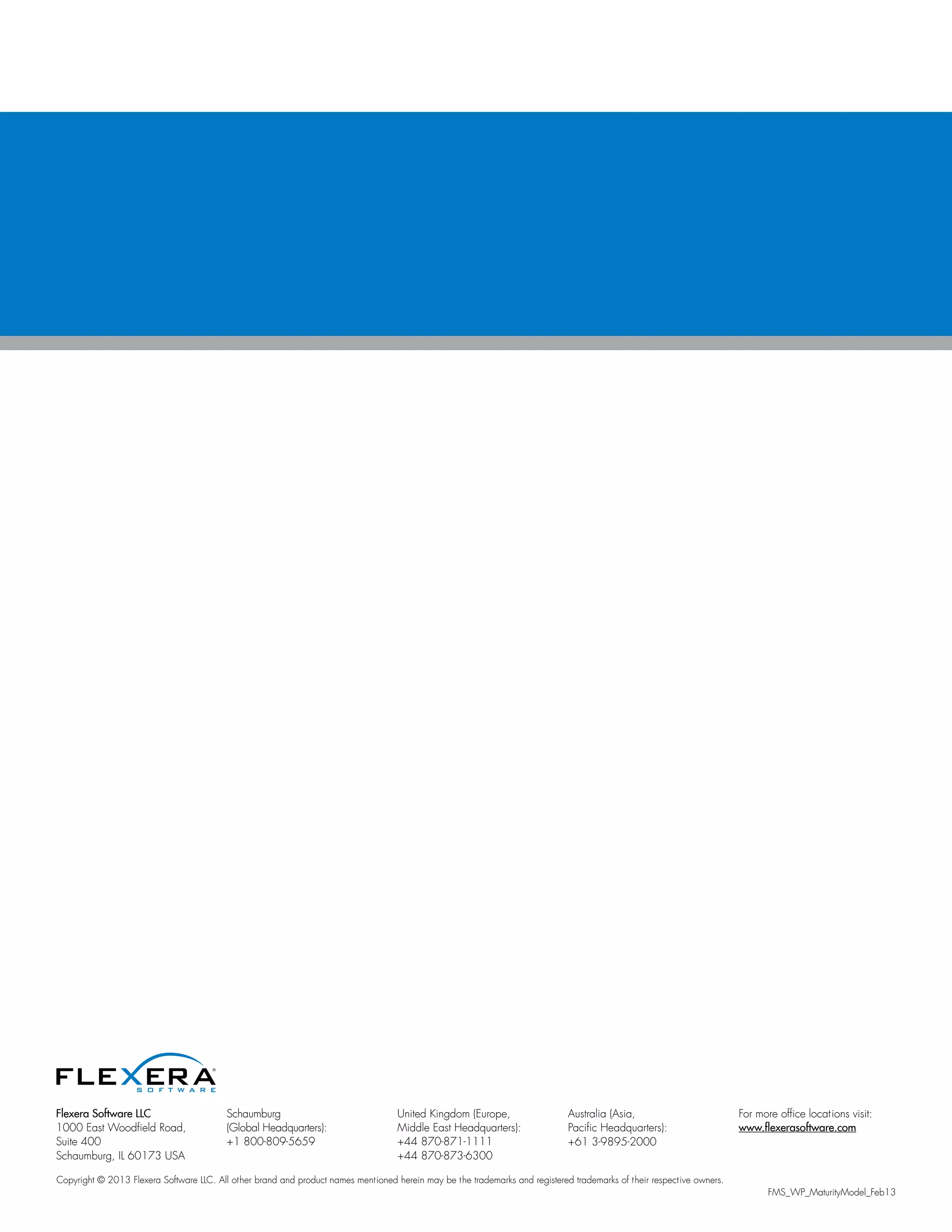 Flexera Software LLC
1000 East Woodfield Road,
Suite 400
Schaumburg, IL 60173 USA
Schaumburg
(Global Headquarters):
+1 800-809-5659
United Kingdom (Europe,
Middle East Headquarters):
+44 870-871-1111
+44 870-873-6300
Australia (Asia,
Pacific Headquarters):
+61 3-9895-2000
For more office locations visit:
www.flexerasoftware.com
Copyright © 2013 Flexera Software LLC. All other brand and product names mentioned herein may be the trademarks and registered trademarks of their respective owners.
FMS_WP_MaturityModel_Feb13
 