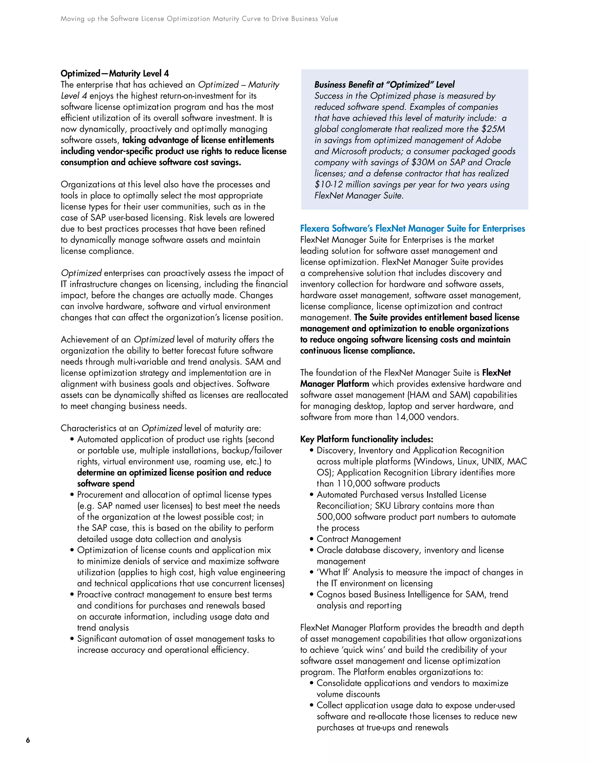 Moving up the Software License Optimization Maturity Curve to Drive Business Value
6
Optimized—Maturity Level 4
The enterprise that has achieved an Optimized – Maturity
Level 4 enjoys the highest return-on-investment for its
software license optimization program and has the most
efficient utilization of its overall software investment. It is
now dynamically, proactively and optimally managing
software assets, taking advantage of license entitlements
including vendor-specific product use rights to reduce license
consumption and achieve software cost savings.
Organizations at this level also have the processes and
tools in place to optimally select the most appropriate
license types for their user communities, such as in the
case of SAP user-based licensing. Risk levels are lowered
due to best practices processes that have been refined
to dynamically manage software assets and maintain
license compliance.
Optimized enterprises can proactively assess the impact of
IT infrastructure changes on licensing, including the financial
impact, before the changes are actually made. Changes
can involve hardware, software and virtual environment
changes that can affect the organization’s license position.
Achievement of an Optimized level of maturity offers the
organization the ability to better forecast future software
needs through multi-variable and trend analysis. SAM and
license optimization strategy and implementation are in
alignment with business goals and objectives. Software
assets can be dynamically shifted as licenses are reallocated
to meet changing business needs.
Characteristics at an Optimized level of maturity are:
• Automated application of product use rights (second
or portable use, multiple installations, backup/failover
rights, virtual environment use, roaming use, etc.) to
determine an optimized license position and reduce
software spend
• Procurement and allocation of optimal license types
(e.g. SAP named user licenses) to best meet the needs
of the organization at the lowest possible cost; in
the SAP case, this is based on the ability to perform
detailed usage data collection and analysis
• Optimization of license counts and application mix
to minimize denials of service and maximize software
utilization (applies to high cost, high value engineering
and technical applications that use concurrent licenses)
• Proactive contract management to ensure best terms
and conditions for purchases and renewals based
on accurate information, including usage data and
trend analysis
• Significant automation of asset management tasks to
increase accuracy and operational efficiency.
Business Benefit at “Optimized” Level
Success in the Optimized phase is measured by
reduced software spend. Examples of companies
that have achieved this level of maturity include: a
global conglomerate that realized more the $25M
in savings from optimized management of Adobe
and Microsoft products; a consumer packaged goods
company with savings of $30M on SAP and Oracle
licenses; and a defense contractor that has realized
$10-12 million savings per year for two years using
FlexNet Manager Suite.
Flexera Software’s FlexNet Manager Suite for Enterprises
FlexNet Manager Suite for Enterprises is the market
leading solution for software asset management and
license optimization. FlexNet Manager Suite provides
a comprehensive solution that includes discovery and
inventory collection for hardware and software assets,
hardware asset management, software asset management,
license compliance, license optimization and contract
management. The Suite provides entitlement based license
management and optimization to enable organizations
to reduce ongoing software licensing costs and maintain
continuous license compliance.
The foundation of the FlexNet Manager Suite is FlexNet
Manager Platform which provides extensive hardware and
software asset management (HAM and SAM) capabilities
for managing desktop, laptop and server hardware, and
software from more than 14,000 vendors.
Key Platform functionality includes:
• Discovery, Inventory and Application Recognition
across multiple platforms (Windows, Linux, UNIX, MAC
OS); Application Recognition Library identifies more
than 110,000 software products
• Automated Purchased versus Installed License
Reconciliation; SKU Library contains more than
500,000 software product part numbers to automate
the process
• Contract Management
• Oracle database discovery, inventory and license
management
• ‘What If’ Analysis to measure the impact of changes in
the IT environment on licensing
• Cognos based Business Intelligence for SAM, trend
analysis and reporting
FlexNet Manager Platform provides the breadth and depth
of asset management capabilities that allow organizations
to achieve ‘quick wins’ and build the credibility of your
software asset management and license optimization
program. The Platform enables organizations to:
• Consolidate applications and vendors to maximize
volume discounts
• Collect application usage data to expose under-used
software and re-allocate those licenses to reduce new
purchases at true-ups and renewals
 