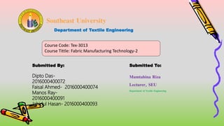 Southeast University
Department of Textile Engineering
Course Code: Tex-3013
Course Tittle: Fabric Manufacturing Technology-2
Submitted By: Submitted To:
Mumtahina Riza
Lecturer, SEU
Department of Textile Engineering
Dipto Das-
2016000400072
Faisal Ahmed- 2016000400074
Manos Ray-
2016000400091
Jahidul Hasan- 2016000400093
 