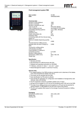 No issue of guarantee for the data. Thursday, 14. July 2016 11:01:09
Products >> Diesel and heating oil >> Management systems >> Diesel management system
DMS
Fluid management system FMS
Item number: 23 499
EAN: 4048358234995
Technical data
Number of users (iButton): 1000
Number of vehicles: 1000
Number of vehicles per user: 50
Type of user ID: PIN and/or iButton
Type of display and size: illuminated 5"-LCD display
Compatible operating systems: Linux, MAC, Windows
Voltage (V): 230
Frequency (Hz): 50
Power consumption (A): 0,25
Protection class: IP 54
Connecting cable with Euro two-pin plug,
length (m): 2
Maximum settable dispensing quantity
(l): 0-999
The tank level for re-filling can be
adjusted when the tank is empty (L): 0-999
Note:
The level for re-filling will be
arithmetically aclculated
Level indication (L) optional in
connection to art.no: 0-10.000
Number of filling stations: 2
Dimensions LxWxH (mm): 240 x 156 x 56
Weight (kg): 2,1
Specification
● SD-Karte (84 023)
● SD-Kartenleser für USB-Anschluss (84 235)
● Software and operating instructions on CD-ROM
● 7 iButtons, coloured: 5 - black, 1 - red, and 1 - green
● Diesel Management System in aluminium housing
Special notes
● An integral heating in the FMS provides an operation and a clearness of the display
even at low temperatures (tested until -25°C).
● Two tanks can be operated with the FMS.
● User identification by PIN and/or by iButton
● User friendly PC application for configuration and installation of storage tanks, tank
volumes, users and vehicles
● The PC application checks for available updates every 10 days
● All data can be installed on a PC and can be transferred with a SD card to the FMS
● The data of any refilling process can be readout on a PC and can be exported for
special analysis. A USB adapter for the SD card is part of the product.
● The SD card supplied offers space for the storage of several thousands of refilling
processes.
Packaging
Dimensions LxWxH (mm): 370 x 225 x 205
Weight (kg): 2,9
Packing unit: 1.0
 