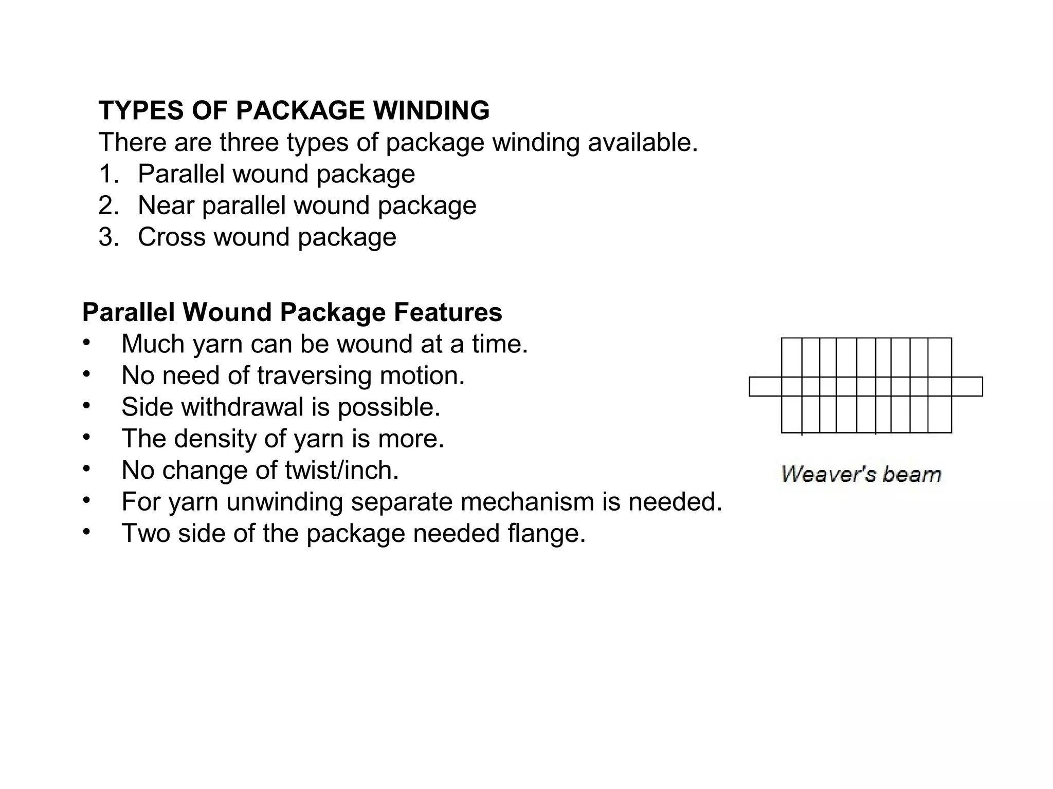 TYPES OF PACKAGE WINDING
There are three types of package winding available.
1. Parallel wound package
2. Near parallel wound package
3. Cross wound package
Parallel Wound Package Features
• Much yarn can be wound at a time.
• No need of traversing motion.
• Side withdrawal is possible.
• The density of yarn is more.
• No change of twist/inch.
• For yarn unwinding separate mechanism is needed.
• Two side of the package needed flange.

 