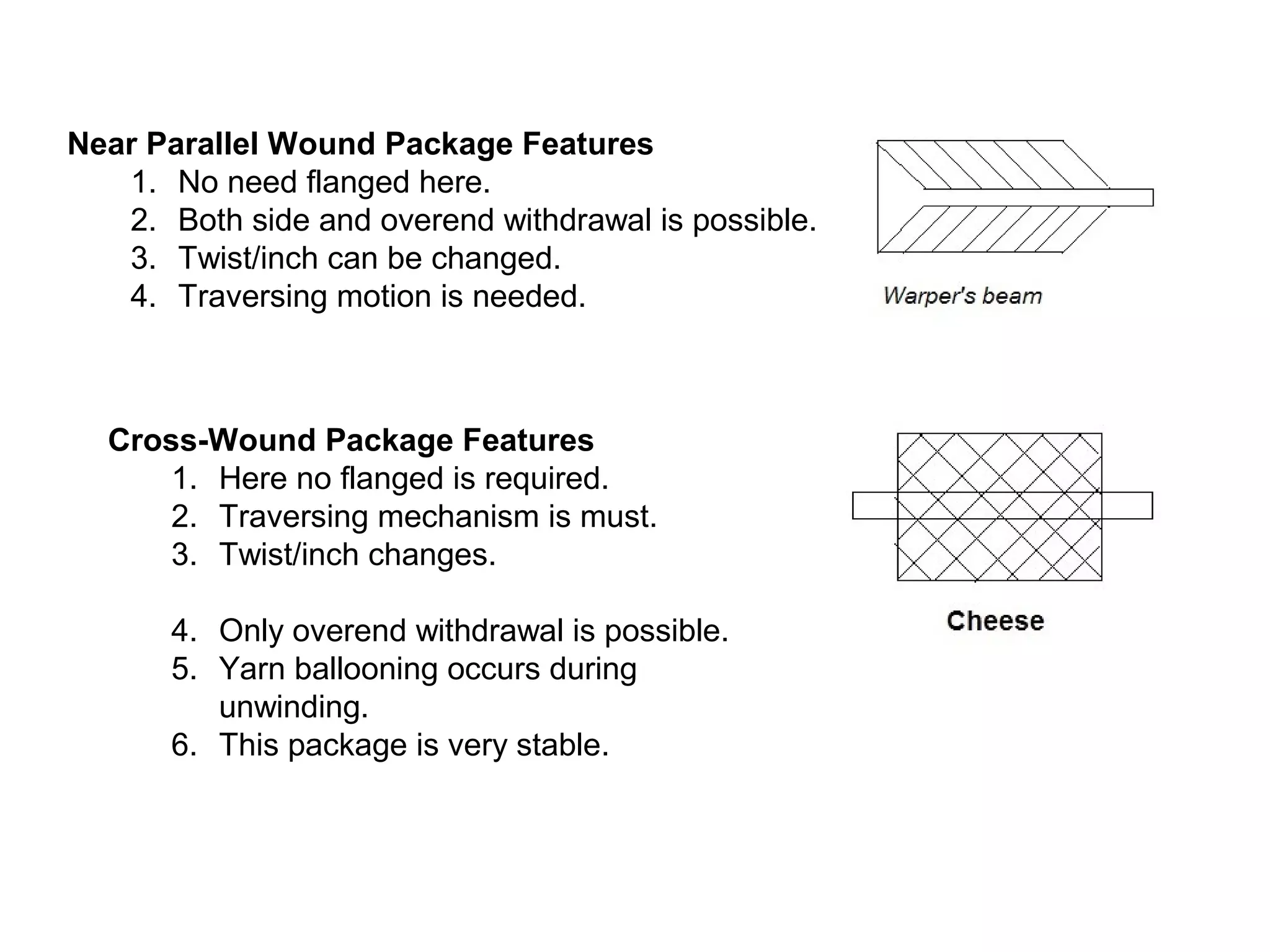 Near Parallel Wound Package Features
1. No need flanged here.
2. Both side and overend withdrawal is possible.
3. Twist/inch can be changed.
4. Traversing motion is needed.

Cross-Wound Package Features
1. Here no flanged is required.
2. Traversing mechanism is must.
3. Twist/inch changes.
4. Only overend withdrawal is possible.
5. Yarn ballooning occurs during
unwinding.
6. This package is very stable.

 