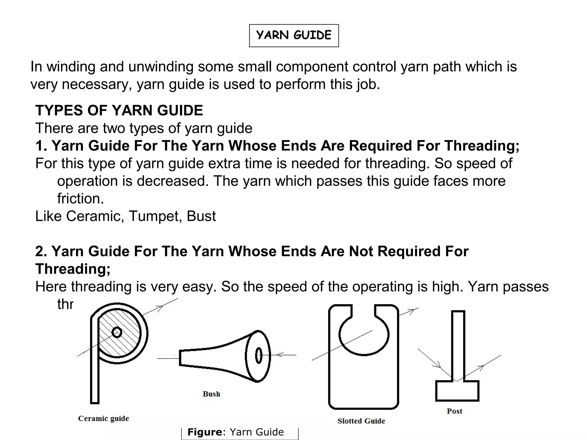 YARN GUIDE

In winding and unwinding some small component control yarn path which is
very necessary, yarn guide is used to perform this job.
TYPES OF YARN GUIDE
There are two types of yarn guide
1. Yarn Guide For The Yarn Whose Ends Are Required For Threading;
For this type of yarn guide extra time is needed for threading. So speed of
operation is decreased. The yarn which passes this guide faces more
friction.
Like Ceramic, Tumpet, Bust
2. Yarn Guide For The Yarn Whose Ends Are Not Required For
Threading;
Here threading is very easy. So the speed of the operating is high. Yarn passes
through this guide faces less friction.

Figure: Yarn Guide

 