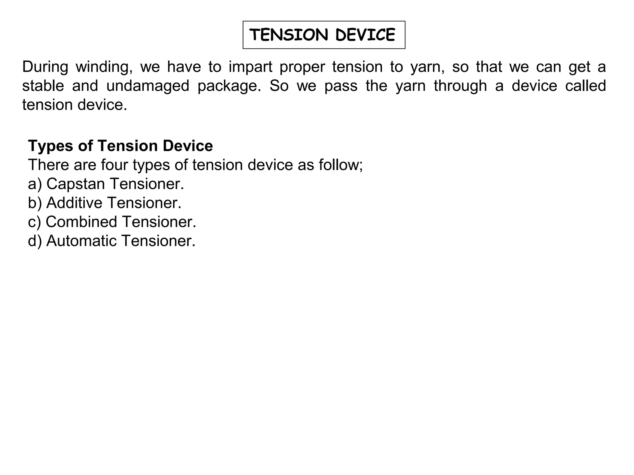 TENSION DEVICE
During winding, we have to impart proper tension to yarn, so that we can get a
stable and undamaged package. So we pass the yarn through a device called
tension device.
Types of Tension Device
There are four types of tension device as follow;
a) Capstan Tensioner.
b) Additive Tensioner.
c) Combined Tensioner.
d) Automatic Tensioner.

 