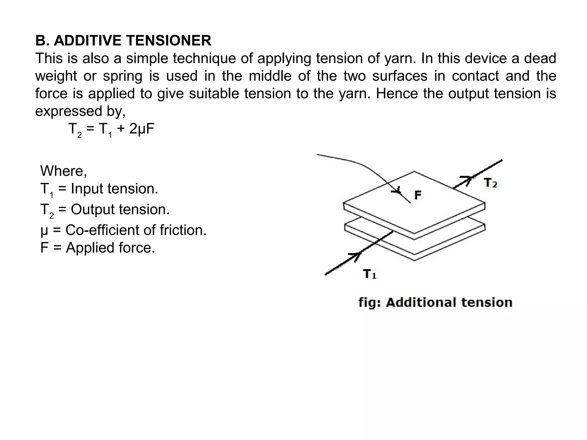 B. ADDITIVE TENSIONER
This is also a simple technique of applying tension of yarn. In this device a dead
weight or spring is used in the middle of the two surfaces in contact and the
force is applied to give suitable tension to the yarn. Hence the output tension is
expressed by,
T2 = T1 + 2μF
Where,
T1 = Input tension.
T2 = Output tension.
µ = Co-efficient of friction.
F = Applied force.

 
