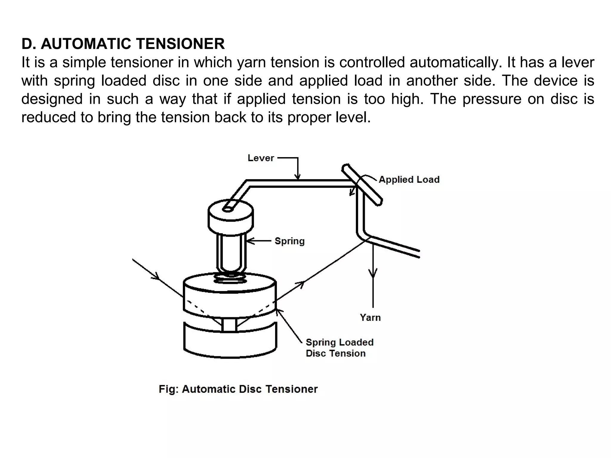 D. AUTOMATIC TENSIONER
It is a simple tensioner in which yarn tension is controlled automatically. It has a lever
with spring loaded disc in one side and applied load in another side. The device is
designed in such a way that if applied tension is too high. The pressure on disc is
reduced to bring the tension back to its proper level.

 