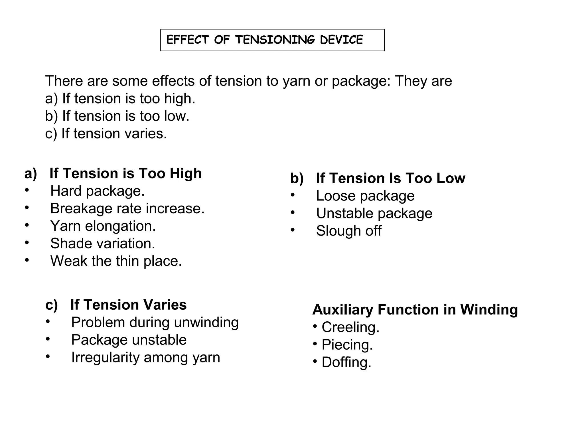 EFFECT OF TENSIONING DEVICE

There are some effects of tension to yarn or package: They are
a) If tension is too high.
b) If tension is too low.
c) If tension varies.
a)
•
•
•
•
•

If Tension is Too High
Hard package.
Breakage rate increase.
Yarn elongation.
Shade variation.
Weak the thin place.
c)
•
•
•

If Tension Varies
Problem during unwinding
Package unstable
Irregularity among yarn

b)
•
•
•

If Tension Is Too Low
Loose package
Unstable package
Slough off

Auxiliary Function in Winding
• Creeling.
• Piecing.
• Doffing.

 
