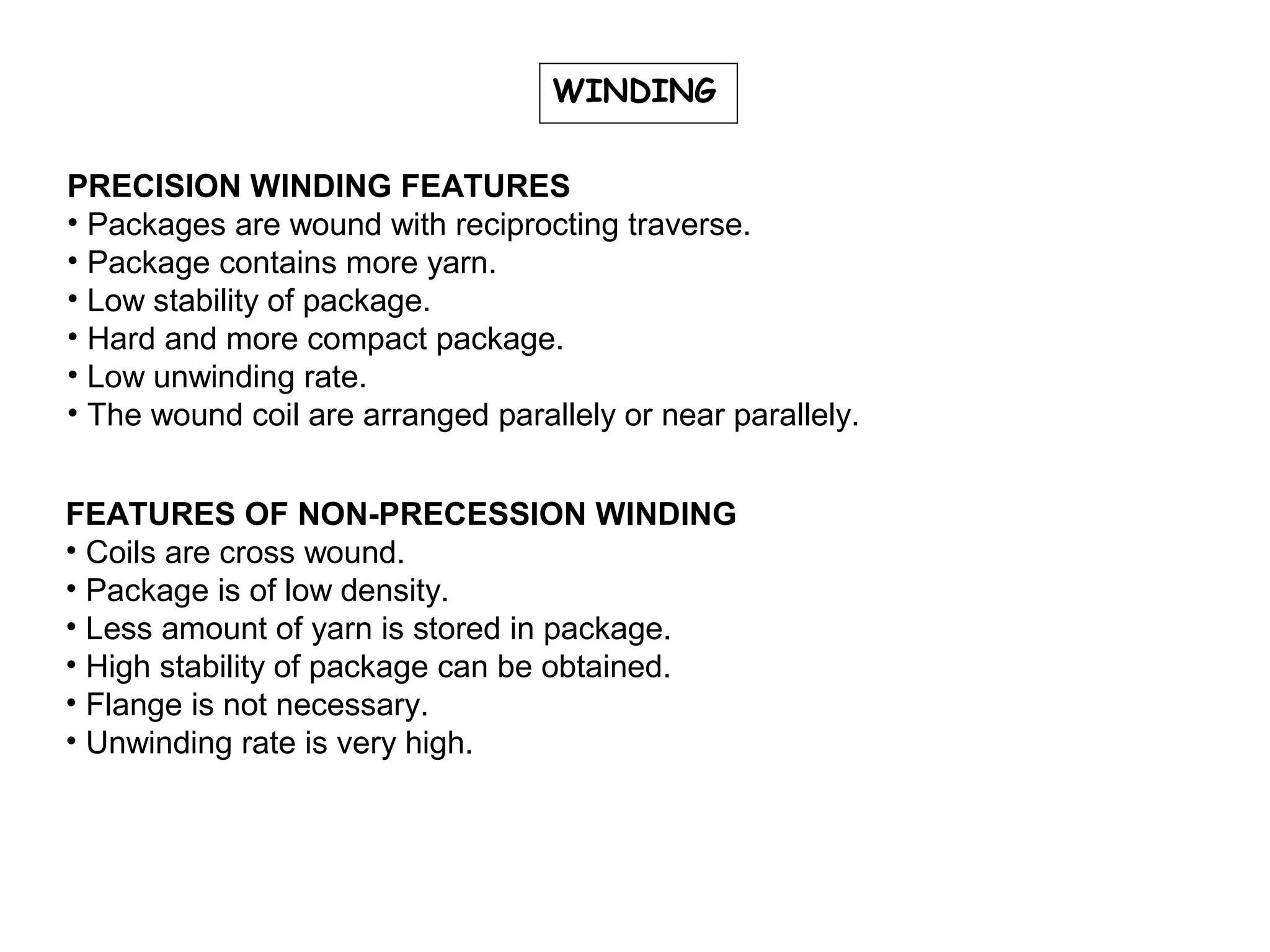 WINDING
PRECISION WINDING FEATURES
• Packages are wound with reciprocting traverse.
• Package contains more yarn.
• Low stability of package.
• Hard and more compact package.
• Low unwinding rate.
• The wound coil are arranged parallely or near parallely.
FEATURES OF NON-PRECESSION WINDING
• Coils are cross wound.
• Package is of low density.
• Less amount of yarn is stored in package.
• High stability of package can be obtained.
• Flange is not necessary.
• Unwinding rate is very high.

 
