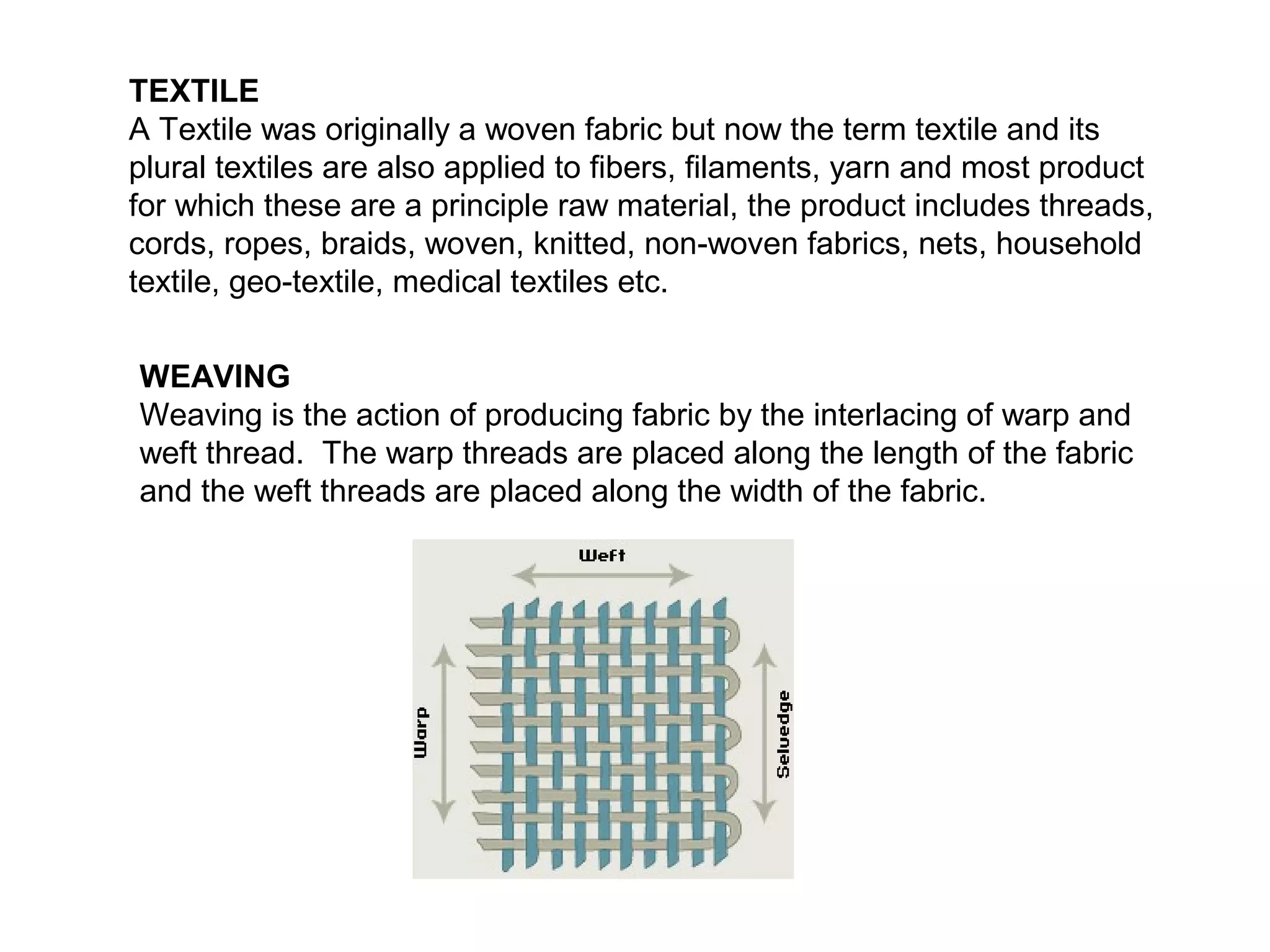 TEXTILE
A Textile was originally a woven fabric but now the term textile and its
plural textiles are also applied to fibers, filaments, yarn and most product
for which these are a principle raw material, the product includes threads,
cords, ropes, braids, woven, knitted, non-woven fabrics, nets, household
textile, geo-textile, medical textiles etc.
WEAVING
Weaving is the action of producing fabric by the interlacing of warp and
weft thread. The warp threads are placed along the length of the fabric
and the weft threads are placed along the width of the fabric.

 