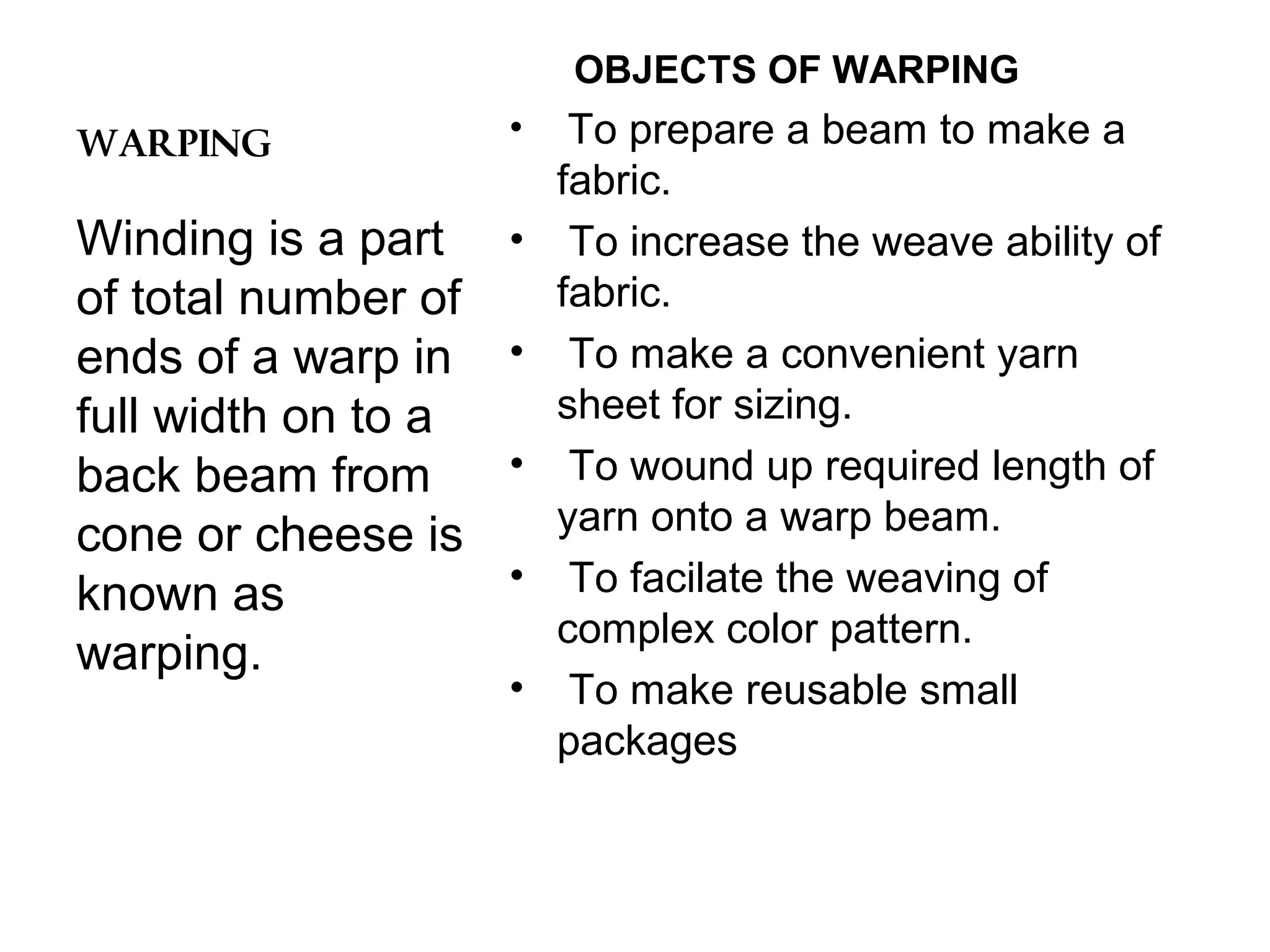 OBJECTS OF WARPING
WARPING

•

Winding is a part
of total number of
ends of a warp in
full width on to a
back beam from
cone or cheese is
known as
warping.

•
•
•
•
•

To prepare a beam to make a
fabric.
To increase the weave ability of
fabric.
To make a convenient yarn
sheet for sizing.
To wound up required length of
yarn onto a warp beam.
To facilate the weaving of
complex color pattern.
To make reusable small
packages

 