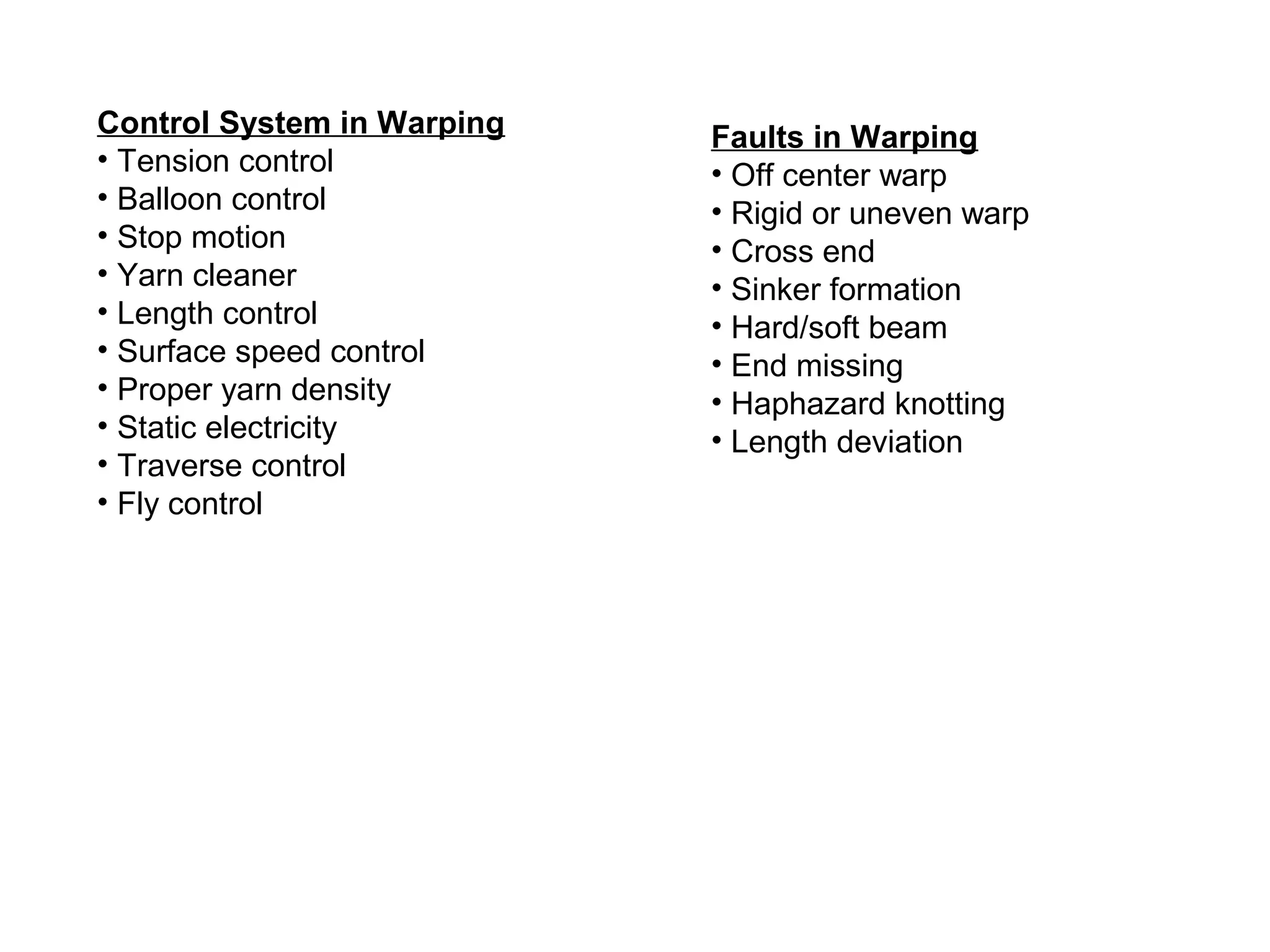Control System in Warping
• Tension control
• Balloon control
• Stop motion
• Yarn cleaner
• Length control
• Surface speed control
• Proper yarn density
• Static electricity
• Traverse control
• Fly control

Faults in Warping
• Off center warp
• Rigid or uneven warp
• Cross end
• Sinker formation
• Hard/soft beam
• End missing
• Haphazard knotting
• Length deviation

 