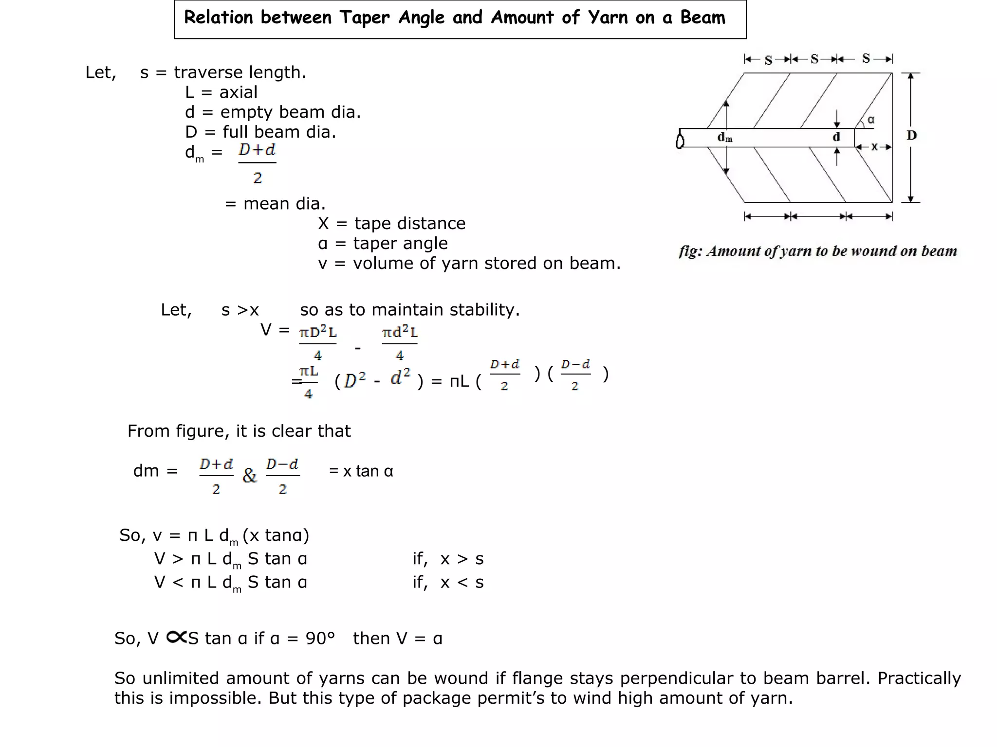 Relation between Taper Angle and Amount of Yarn on a Beam
Let,

s = traverse length.
L = axial
d = empty beam dia.
D = full beam dia.
dm =
= mean dia.
X = tape distance
α = taper angle
v = volume of yarn stored on beam.
Let,

s >x

V=

so as to maintain stability.

=

(

-

) = πL (

)(

)

From figure, it is clear that
dm =

= x tan α

So, v = π L dm (x tanα)
V > π L dm S tan α
V < π L dm S tan α
So, V

S tan α if α = 90°

if, x > s
if, x < s
then V = α

So unlimited amount of yarns can be wound if flange stays perpendicular to beam barrel. Practically
this is impossible. But this type of package permit’s to wind high amount of yarn.

 