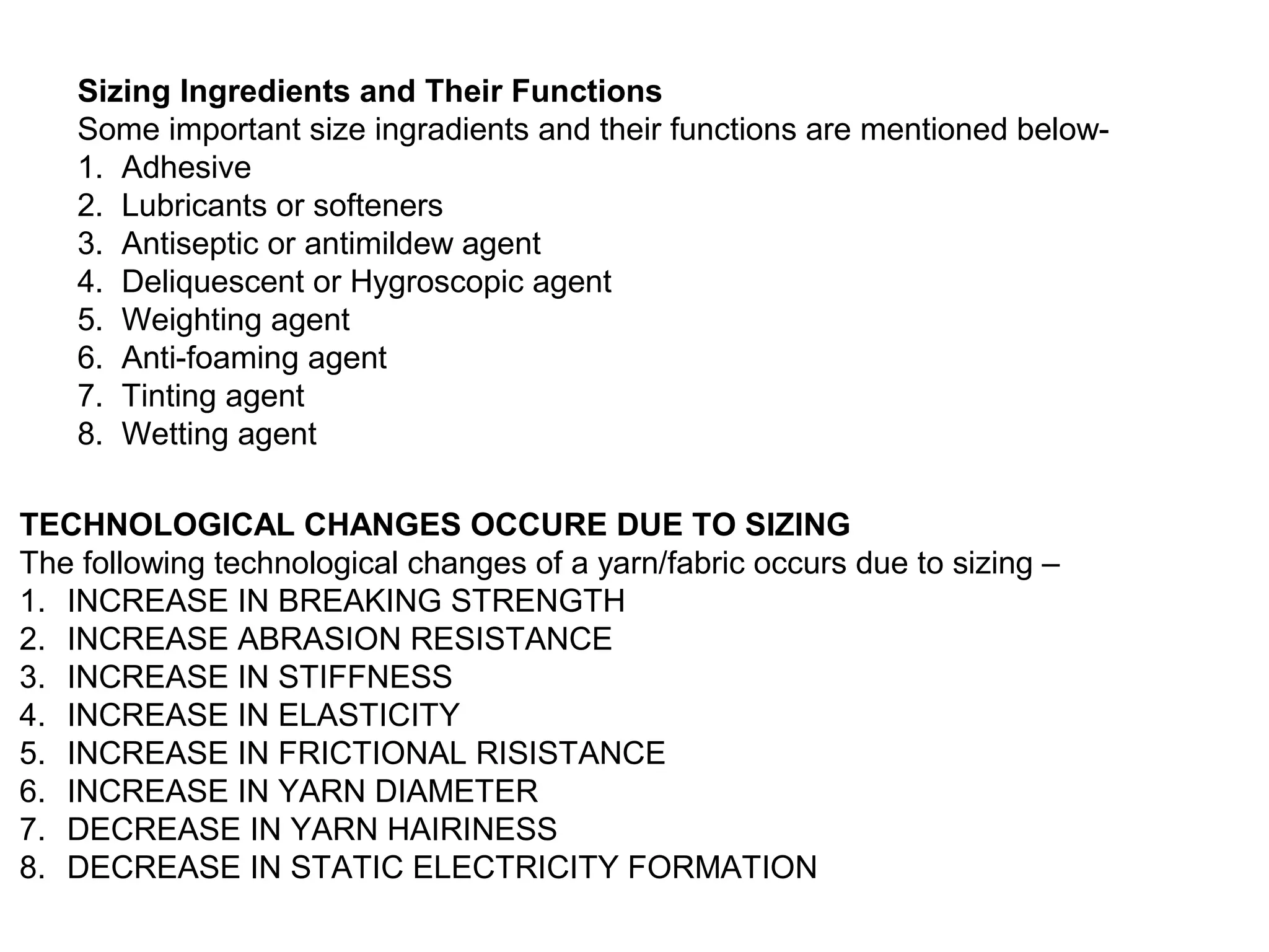 Sizing Ingredients and Their Functions
Some important size ingradients and their functions are mentioned below1. Adhesive
2. Lubricants or softeners
3. Antiseptic or antimildew agent
4. Deliquescent or Hygroscopic agent
5. Weighting agent
6. Anti-foaming agent
7. Tinting agent
8. Wetting agent
TECHNOLOGICAL CHANGES OCCURE DUE TO SIZING
The following technological changes of a yarn/fabric occurs due to sizing –
1. INCREASE IN BREAKING STRENGTH
2. INCREASE ABRASION RESISTANCE
3. INCREASE IN STIFFNESS
4. INCREASE IN ELASTICITY
5. INCREASE IN FRICTIONAL RISISTANCE
6. INCREASE IN YARN DIAMETER
7. DECREASE IN YARN HAIRINESS
8. DECREASE IN STATIC ELECTRICITY FORMATION

 