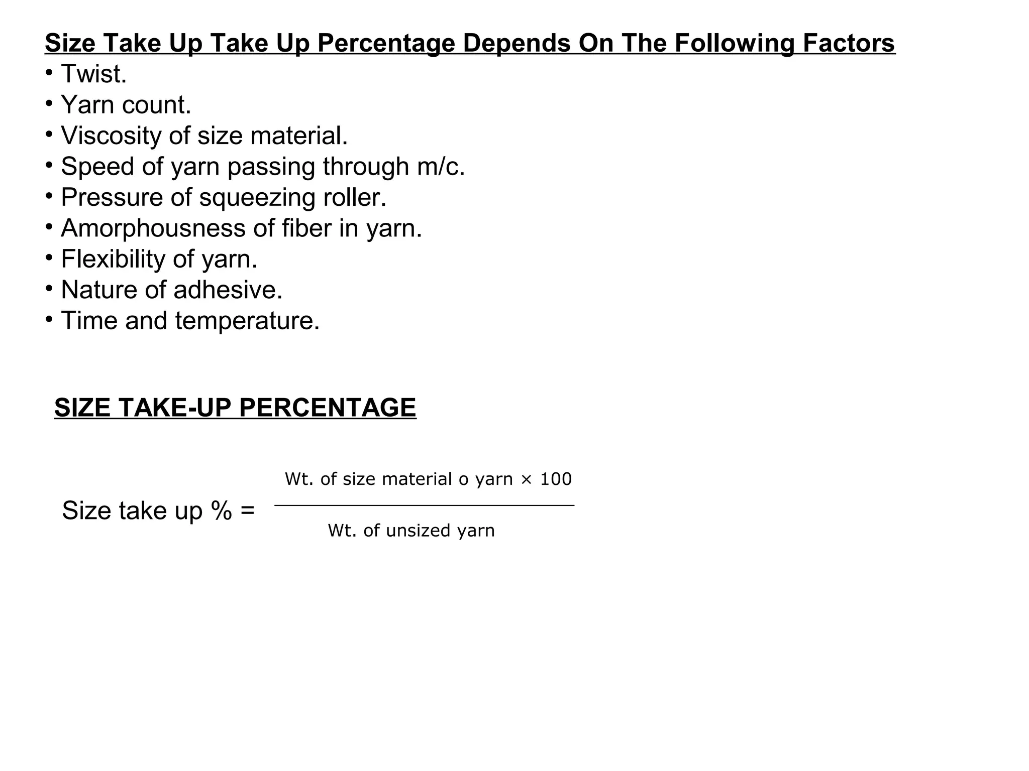 Size Take Up Take Up Percentage Depends On The Following Factors
• Twist.
• Yarn count.
• Viscosity of size material.
• Speed of yarn passing through m/c.
• Pressure of squeezing roller.
• Amorphousness of fiber in yarn.
• Flexibility of yarn.
• Nature of adhesive.
• Time and temperature.
SIZE TAKE-UP PERCENTAGE
Wt. of size material o yarn × 100

Size take up % =

Wt. of unsized yarn

 