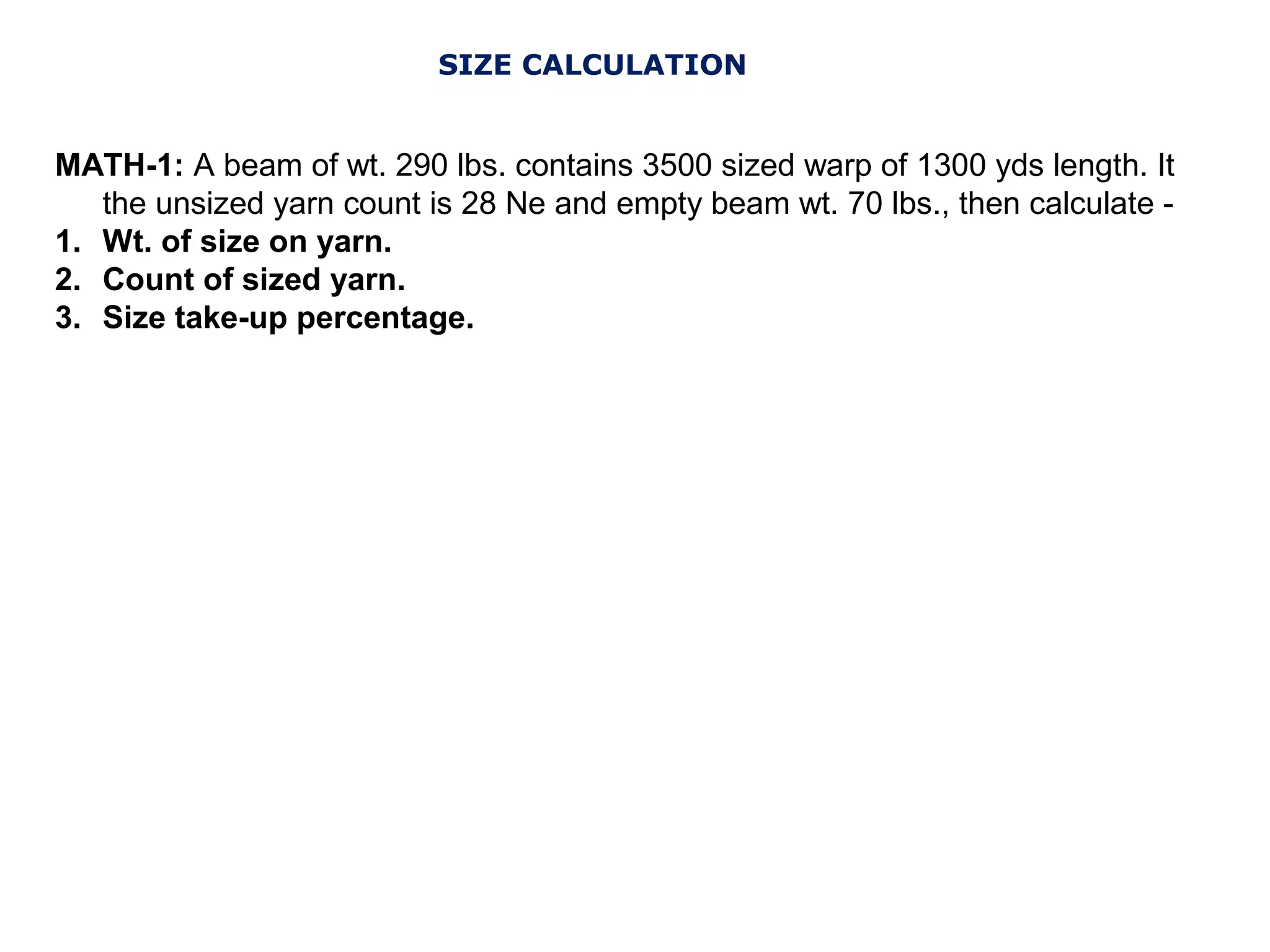 SIZE CALCULATION

MATH-1: A beam of wt. 290 lbs. contains 3500 sized warp of 1300 yds length. It
the unsized yarn count is 28 Ne and empty beam wt. 70 lbs., then calculate 1. Wt. of size on yarn.
2. Count of sized yarn.
3. Size take-up percentage.

 