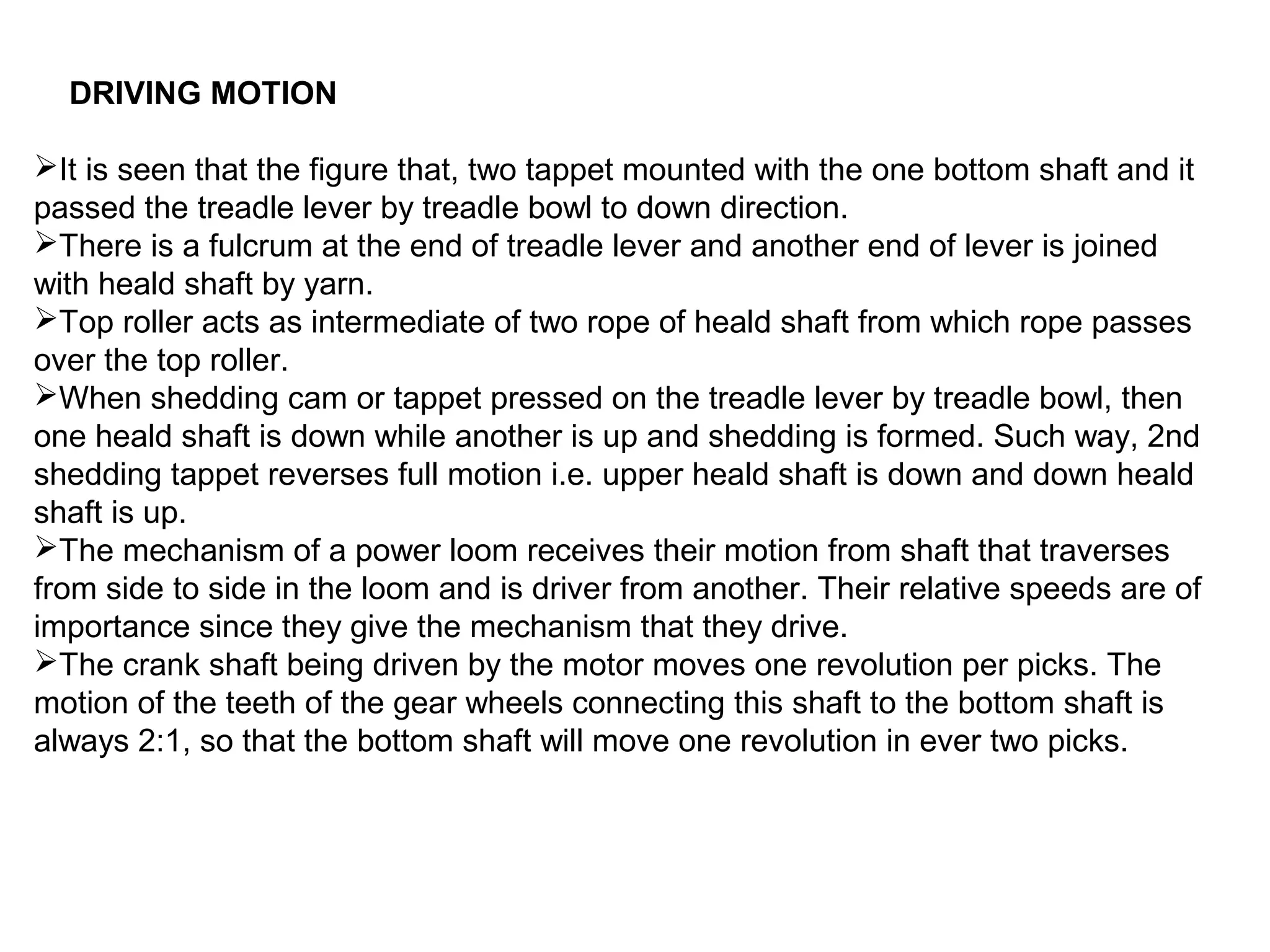 DRIVING MOTION
It is seen that the figure that, two tappet mounted with the one bottom shaft and it
passed the treadle lever by treadle bowl to down direction.
There is a fulcrum at the end of treadle lever and another end of lever is joined
with heald shaft by yarn.
Top roller acts as intermediate of two rope of heald shaft from which rope passes
over the top roller.
When shedding cam or tappet pressed on the treadle lever by treadle bowl, then
one heald shaft is down while another is up and shedding is formed. Such way, 2nd
shedding tappet reverses full motion i.e. upper heald shaft is down and down heald
shaft is up.
The mechanism of a power loom receives their motion from shaft that traverses
from side to side in the loom and is driver from another. Their relative speeds are of
importance since they give the mechanism that they drive.
The crank shaft being driven by the motor moves one revolution per picks. The
motion of the teeth of the gear wheels connecting this shaft to the bottom shaft is
always 2:1, so that the bottom shaft will move one revolution in ever two picks.

 