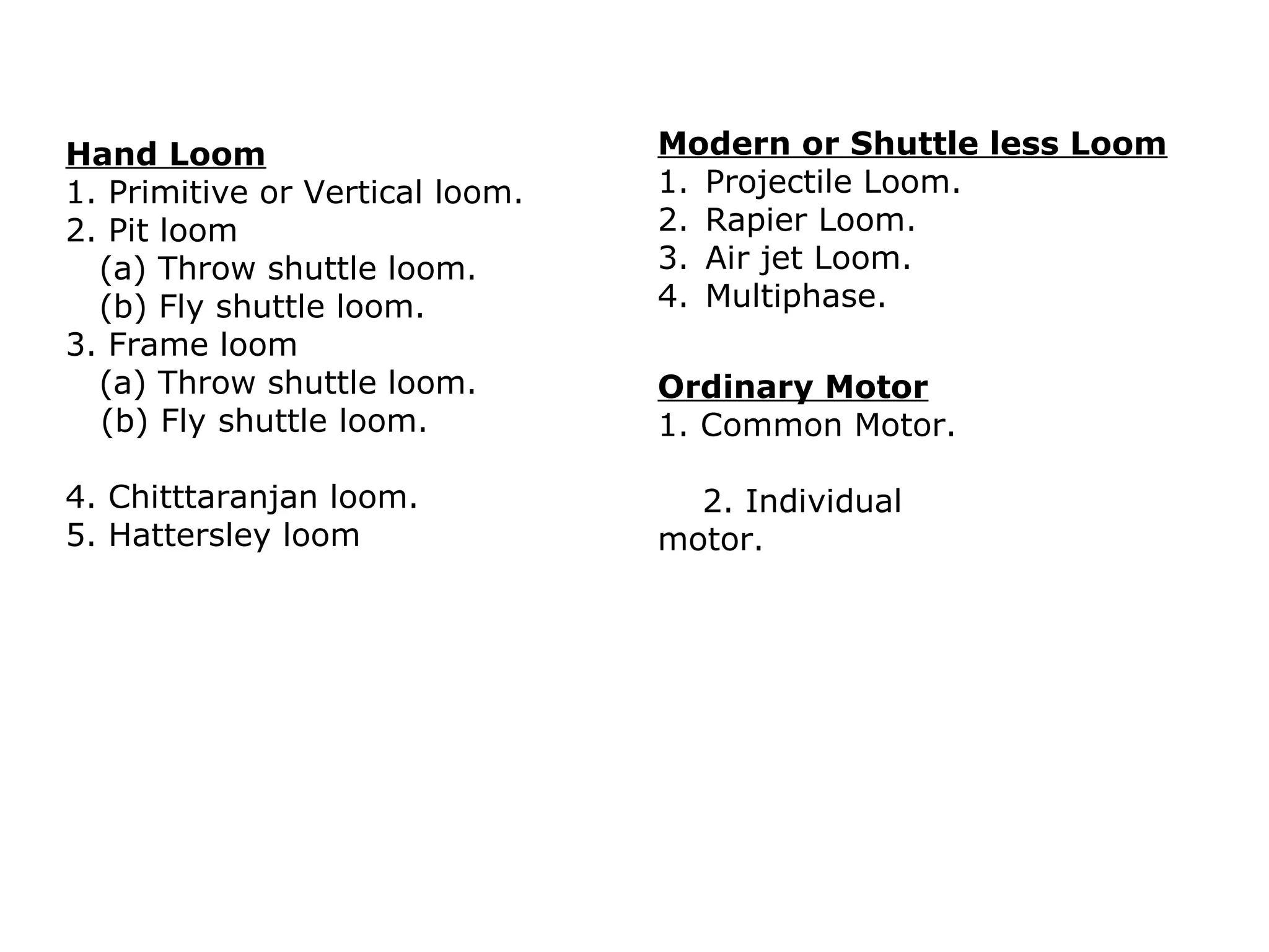 Hand Loom
1. Primitive or Vertical loom.
2. Pit loom
(a) Throw shuttle loom.
(b) Fly shuttle loom.
3. Frame loom
(a) Throw shuttle loom.
(b) Fly shuttle loom.

Modern or Shuttle less Loom
1. Projectile Loom.
2. Rapier Loom.
3. Air jet Loom.
4. Multiphase.

4. Chitttaranjan loom.
5. Hattersley loom

2. Individual
motor.

Ordinary Motor
1. Common Motor.

 