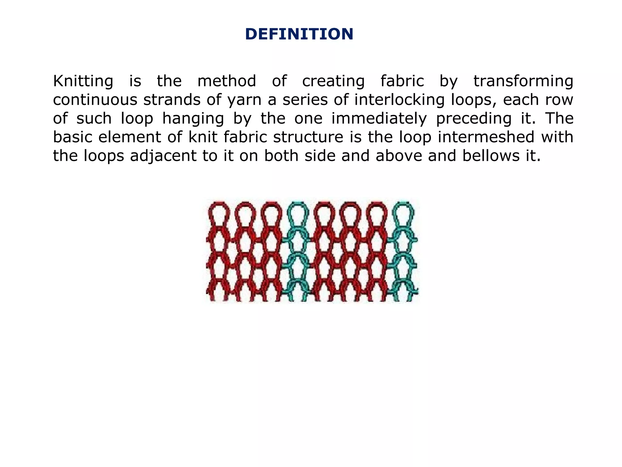 DEFINITION
Knitting is the method of creating fabric by transforming
continuous strands of yarn a series of interlocking loops, each row
of such loop hanging by the one immediately preceding it. The
basic element of knit fabric structure is the loop intermeshed with
the loops adjacent to it on both side and above and bellows it.

 