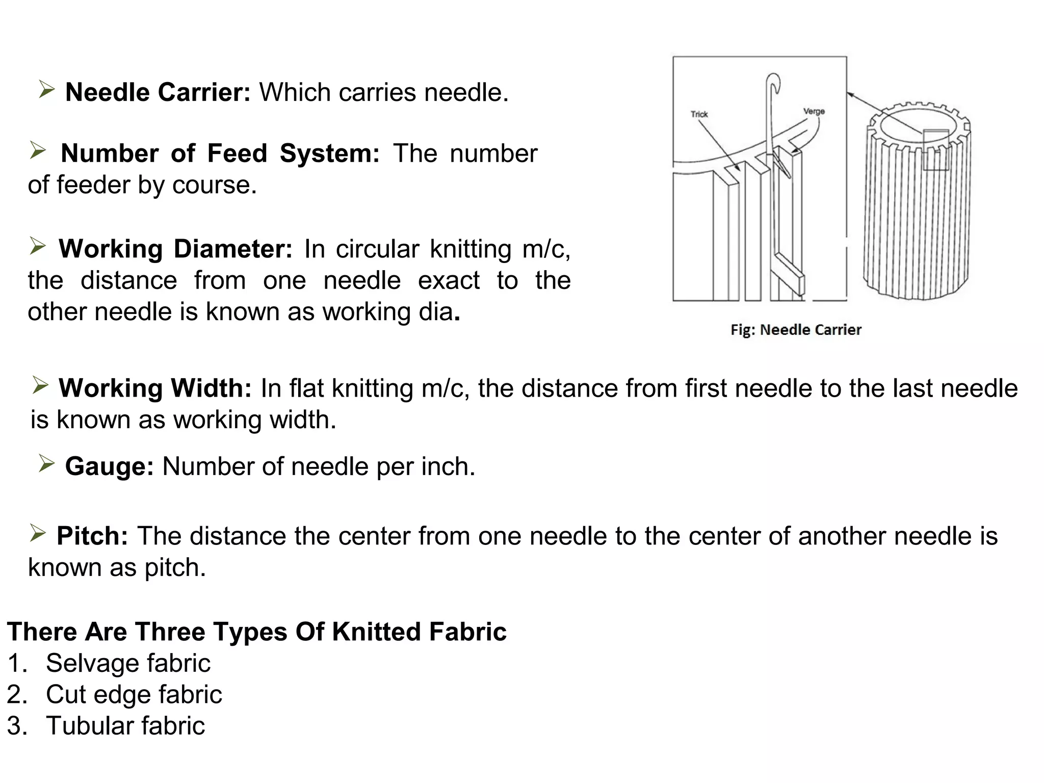  Needle Carrier: Which carries needle.
 Number of Feed System: The number
of feeder by course.
 Working Diameter: In circular knitting m/c,
the distance from one needle exact to the
other needle is known as working dia.
 Working Width: In flat knitting m/c, the distance from first needle to the last needle
is known as working width.
 Gauge: Number of needle per inch.
 Pitch: The distance the center from one needle to the center of another needle is
known as pitch.
There Are Three Types Of Knitted Fabric
1. Selvage fabric
2. Cut edge fabric
3. Tubular fabric

 