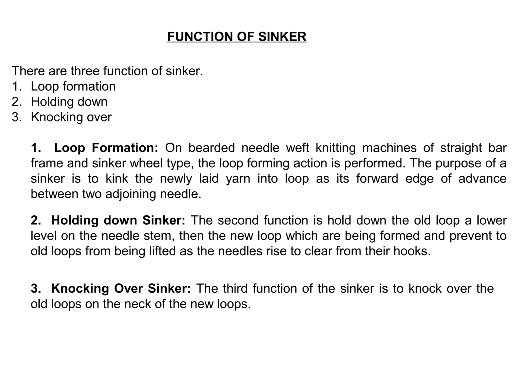 FUNCTION OF SINKER
There are three function of sinker.
1. Loop formation
2. Holding down
3. Knocking over
1. Loop Formation: On bearded needle weft knitting machines of straight bar
frame and sinker wheel type, the loop forming action is performed. The purpose of a
sinker is to kink the newly laid yarn into loop as its forward edge of advance
between two adjoining needle.
2. Holding down Sinker: The second function is hold down the old loop a lower
level on the needle stem, then the new loop which are being formed and prevent to
old loops from being lifted as the needles rise to clear from their hooks.
3. Knocking Over Sinker: The third function of the sinker is to knock over the
old loops on the neck of the new loops.

 