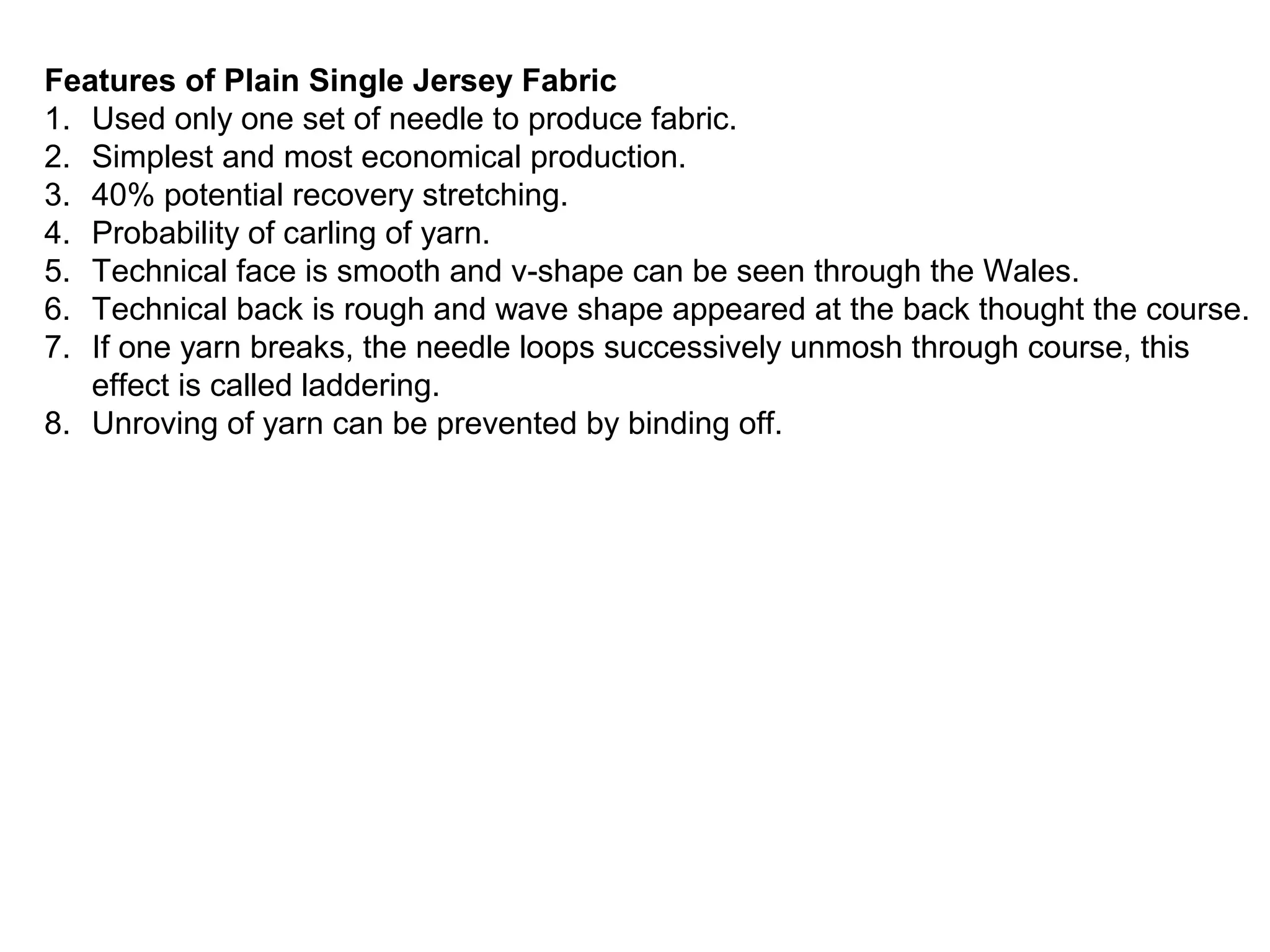 Features of Plain Single Jersey Fabric
1. Used only one set of needle to produce fabric.
2. Simplest and most economical production.
3. 40% potential recovery stretching.
4. Probability of carling of yarn.
5. Technical face is smooth and v-shape can be seen through the Wales.
6. Technical back is rough and wave shape appeared at the back thought the course.
7. If one yarn breaks, the needle loops successively unmosh through course, this
effect is called laddering.
8. Unroving of yarn can be prevented by binding off.

 