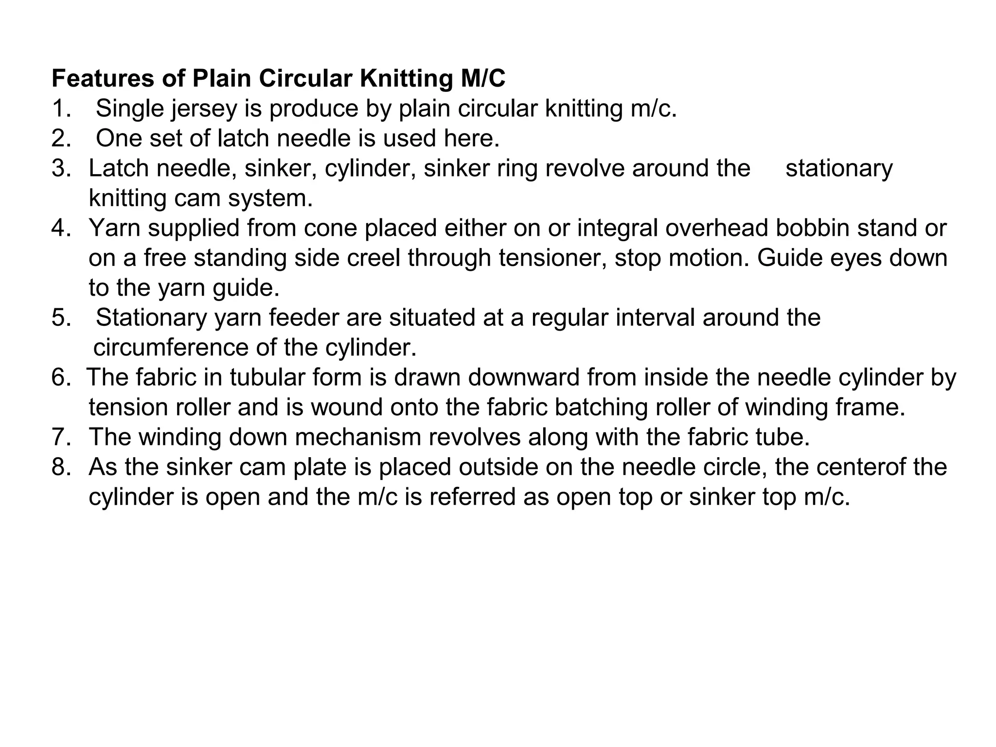 Features of Plain Circular Knitting M/C
1. Single jersey is produce by plain circular knitting m/c.
2. One set of latch needle is used here.
3. Latch needle, sinker, cylinder, sinker ring revolve around the stationary
knitting cam system.
4. Yarn supplied from cone placed either on or integral overhead bobbin stand or
on a free standing side creel through tensioner, stop motion. Guide eyes down
to the yarn guide.
5. Stationary yarn feeder are situated at a regular interval around the
circumference of the cylinder.
6. The fabric in tubular form is drawn downward from inside the needle cylinder by
tension roller and is wound onto the fabric batching roller of winding frame.
7. The winding down mechanism revolves along with the fabric tube.
8. As the sinker cam plate is placed outside on the needle circle, the centerof the
cylinder is open and the m/c is referred as open top or sinker top m/c.

 