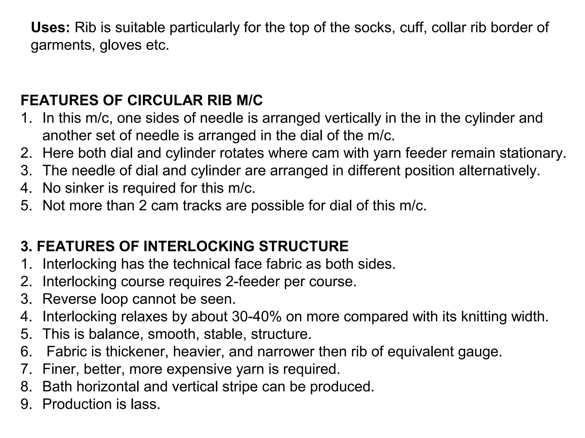 Uses: Rib is suitable particularly for the top of the socks, cuff, collar rib border of
garments, gloves etc.

FEATURES OF CIRCULAR RIB M/C
1. In this m/c, one sides of needle is arranged vertically in the in the cylinder and
another set of needle is arranged in the dial of the m/c.
2. Here both dial and cylinder rotates where cam with yarn feeder remain stationary.
3. The needle of dial and cylinder are arranged in different position alternatively.
4. No sinker is required for this m/c.
5. Not more than 2 cam tracks are possible for dial of this m/c.
3. FEATURES OF INTERLOCKING STRUCTURE
1. Interlocking has the technical face fabric as both sides.
2. Interlocking course requires 2-feeder per course.
3. Reverse loop cannot be seen.
4. Interlocking relaxes by about 30-40% on more compared with its knitting width.
5. This is balance, smooth, stable, structure.
6. Fabric is thickener, heavier, and narrower then rib of equivalent gauge.
7. Finer, better, more expensive yarn is required.
8. Bath horizontal and vertical stripe can be produced.
9. Production is lass.

 