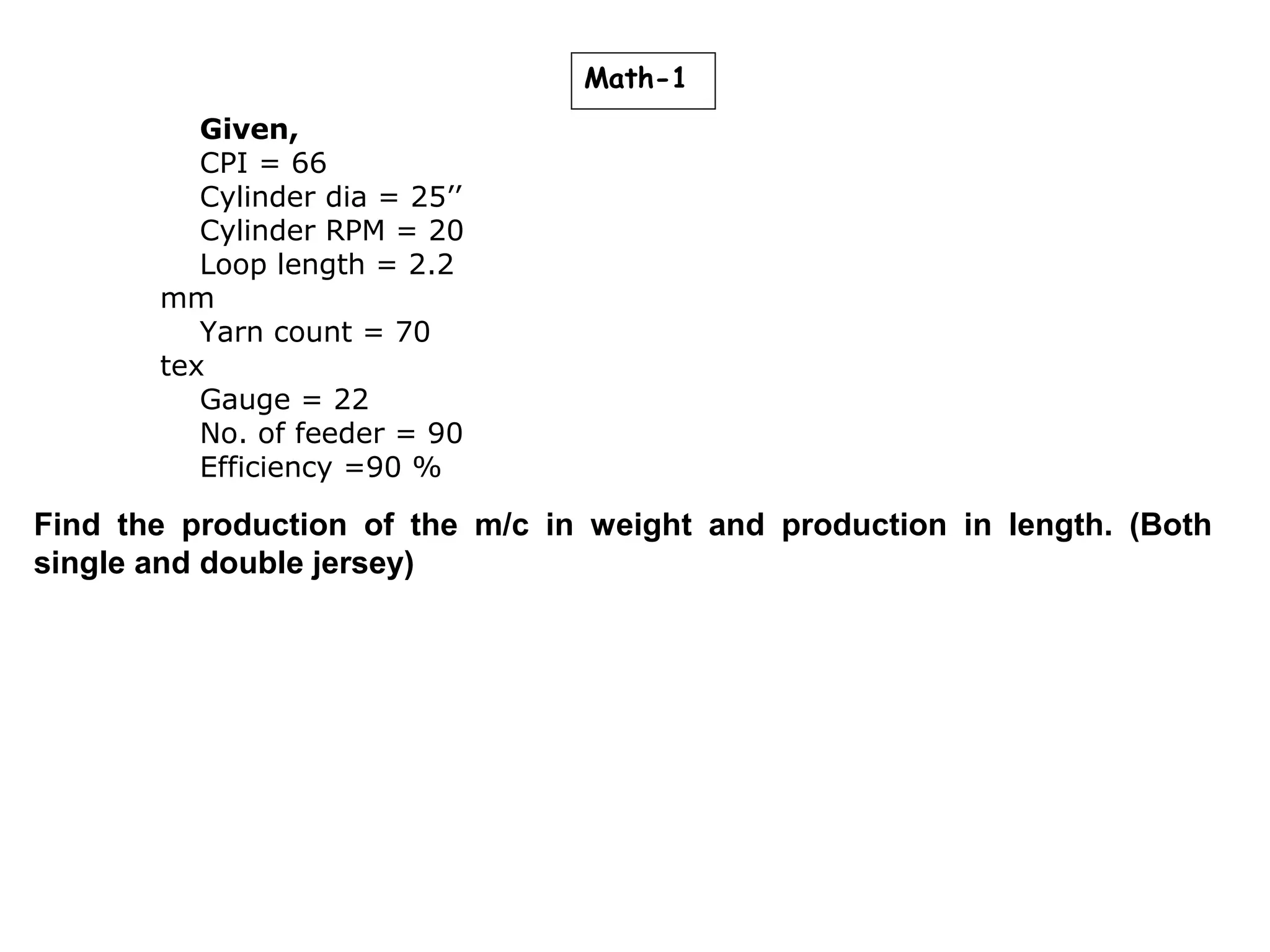 Math-1
Given,
CPI = 66
Cylinder dia = 25’’
Cylinder RPM = 20
Loop length = 2.2
mm
Yarn count = 70
tex
Gauge = 22
No. of feeder = 90
Efficiency =90 %

Find the production of the m/c in weight and production in length. (Both
single and double jersey)

 
