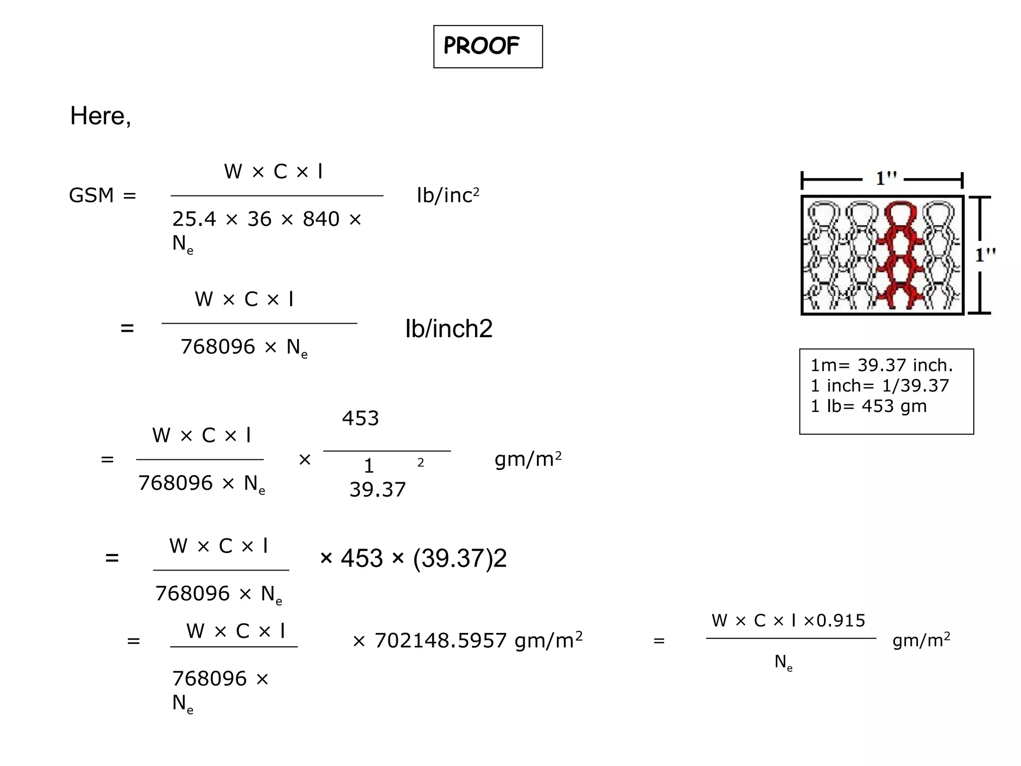 PROOF

Here,
GSM =

W×C×l

lb/inc2

25.4 × 36 × 840 ×
Ne
W×C×l

=

=

lb/inch2

768096 × Ne

W×C×l
768096 × Ne
W×C×l

=

1m= 39.37 inch.
1 inch= 1/39.37
1 lb= 453 gm

453
×

1
39.37

2

gm/m2

× 453 × (39.37)2

768096 × Ne
=

W×C×l
768096 ×
Ne

× 702148.5957 gm/m

2

=

W × C × l ×0.915
Ne

gm/m2

 