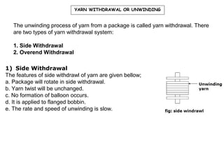 YARN WITHDRAWAL OR UNWINDING

The unwinding process of yarn from a package is called yarn withdrawal. There
are two types of yarn withdrawal system:
1. Side Withdrawal
2. Overend Withdrawal
1) Side Withdrawal
The features of side withdrawl of yarn are given bellow;
a. Package will rotate in side withdrawal.
b. Yarn twist will be unchanged.
c. No formation of balloon occurs.
d. It is applied to flanged bobbin.
e. The rate and speed of unwinding is slow.

 