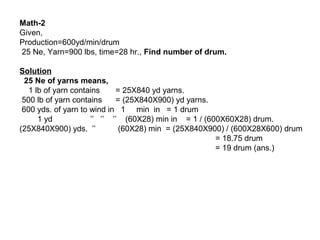 Math-2
Given,
Production=600yd/min/drum
25 Ne, Yarn=900 lbs, time=28 hr., Find number of drum.
Solution
25 Ne of yarns means,
1 lb of yarn contains
= 25X840 yd yarns.
500 lb of yarn contains
= (25X840X900) yd yarns.
600 yds. of yarn to wind in 1 min in = 1 drum
1 yd
’’ ’’ ’’ (60X28) min in = 1 / (600X60X28) drum.
(25X840X900) yds. ’’
(60X28) min = (25X840X900) / (600X28X600) drum
= 18.75 drum
= 19 drum (ans.)

 