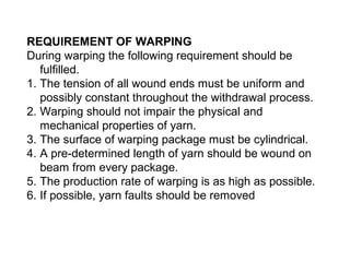 REQUIREMENT OF WARPING
During warping the following requirement should be
fulfilled.
1. The tension of all wound ends must be uniform and
possibly constant throughout the withdrawal process.
2. Warping should not impair the physical and
mechanical properties of yarn.
3. The surface of warping package must be cylindrical.
4. A pre-determined length of yarn should be wound on
beam from every package.
5. The production rate of warping is as high as possible.
6. If possible, yarn faults should be removed

 