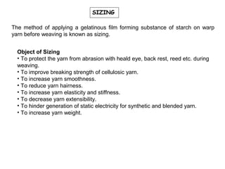 SIZING
The method of applying a gelatinous film forming substance of starch on warp
yarn before weaving is known as sizing.
Object of Sizing
• To protect the yarn from abrasion with heald eye, back rest, reed etc. during
weaving.
• To improve breaking strength of cellulosic yarn.
• To increase yarn smoothness.
• To reduce yarn hairness.
• To increase yarn elasticity and stiffness.
• To decrease yarn extensibility.
• To hinder generation of static electricity for synthetic and blended yarn.
• To increase yarn weight.

 