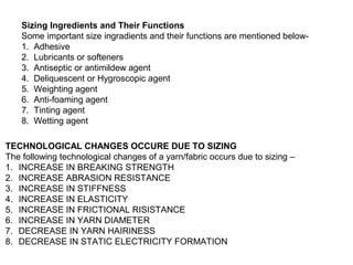 Sizing Ingredients and Their Functions
Some important size ingradients and their functions are mentioned below1. Adhesive
2. Lubricants or softeners
3. Antiseptic or antimildew agent
4. Deliquescent or Hygroscopic agent
5. Weighting agent
6. Anti-foaming agent
7. Tinting agent
8. Wetting agent
TECHNOLOGICAL CHANGES OCCURE DUE TO SIZING
The following technological changes of a yarn/fabric occurs due to sizing –
1. INCREASE IN BREAKING STRENGTH
2. INCREASE ABRASION RESISTANCE
3. INCREASE IN STIFFNESS
4. INCREASE IN ELASTICITY
5. INCREASE IN FRICTIONAL RISISTANCE
6. INCREASE IN YARN DIAMETER
7. DECREASE IN YARN HAIRINESS
8. DECREASE IN STATIC ELECTRICITY FORMATION

 