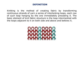 DEFINITION
Knitting is the method of creating fabric by transforming
continuous strands of yarn a series of interlocking loops, each row
of such loop hanging by the one immediately preceding it. The
basic element of knit fabric structure is the loop intermeshed with
the loops adjacent to it on both side and above and bellows it.

 