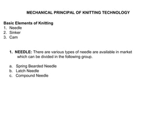 MECHANICAL PRINCIPAL OF KNITTING TECHNOLOGY
Basic Elements of Knitting
1. Needle
2. Sinker
3. Cam

1. NEEDLE: There are various types of needle are available in market
which can be divided in the following group.
a. Spring Bearded Needle
b. Latch Needle
c. Compound Needle

 