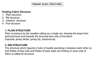 PRIMARY BASIC STRUCTURES

Knitting Fabric Structure
1. Plain structure
2. Rib structure
3. Interlock structure
4. Purl structure
1. PLAIN STRUCTURE
Plain is produce by the needles setting as a single set, drawing the loops from
technical back and towards the technical face side of the fabric.
Example: jersey blister, jersey lily, stockinet etc.
2. RIB STRUCTURE
The structure which requires 2 sets of needle operating in between each other so
that Wales of face side and Wales of back sides are knitting on each side of
fabric is called rib structure.

 