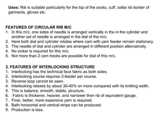 Uses: Rib is suitable particularly for the top of the socks, cuff, collar rib border of
garments, gloves etc.

FEATURES OF CIRCULAR RIB M/C
1. In this m/c, one sides of needle is arranged vertically in the in the cylinder and
another set of needle is arranged in the dial of the m/c.
2. Here both dial and cylinder rotates where cam with yarn feeder remain stationary.
3. The needle of dial and cylinder are arranged in different position alternatively.
4. No sinker is required for this m/c.
5. Not more than 2 cam tracks are possible for dial of this m/c.
3. FEATURES OF INTERLOCKING STRUCTURE
1. Interlocking has the technical face fabric as both sides.
2. Interlocking course requires 2-feeder per course.
3. Reverse loop cannot be seen.
4. Interlocking relaxes by about 30-40% on more compared with its knitting width.
5. This is balance, smooth, stable, structure.
6. Fabric is thickener, heavier, and narrower then rib of equivalent gauge.
7. Finer, better, more expensive yarn is required.
8. Bath horizontal and vertical stripe can be produced.
9. Production is lass.

 