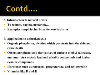 8. Introduction to natural orifice
 To rectum, vagina, ureter etc,...
 Examples:- aspirin, barbiturate, oro hydrates
9. Application to unbroken skin
 Organic phosphates, nicotine which penetrate into the skin and
cause death
 Others are phenol and derivatives of enderin methyl salicylate,
mercury tetra acetate lead and alkalite compounds and hydra
cyanine compounds
 Hormones such as estrogen , progesterone, and testosterone
 Vitamins like D and K
 