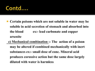  Certain poisons which are not soluble in water may be
soluble in acid secretion of stomach and absorbed into
the blood ex:- lead carbonate and copper
arsenite
c) Mechanical combination :- The action of a poison
may be altered if combined mechanically with inert
substances ex:- small dose of conc. Mineral acid
produces corossive action but the same dose largely
diluted with water is harmless
 