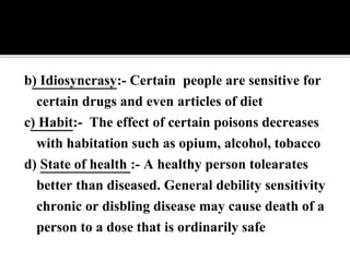 b) Idiosyncrasy:- Certain people are sensitive for
certain drugs and even articles of diet
c) Habit:- The effect of certain poisons decreases
with habitation such as opium, alcohol, tobacco
d) State of health :- A healthy person tolearates
better than diseased. General debility sensitivity
chronic or disbling disease may cause death of a
person to a dose that is ordinarily safe
 