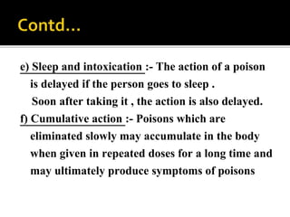 e) Sleep and intoxication :- The action of a poison
is delayed if the person goes to sleep .
Soon after taking it , the action is also delayed.
f) Cumulative action :- Poisons which are
eliminated slowly may accumulate in the body
when given in repeated doses for a long time and
may ultimately produce symptoms of poisons
 