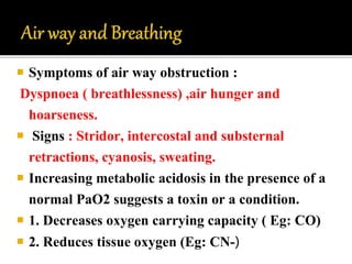  Symptoms of air way obstruction :
Dyspnoea ( breathlessness) ,air hunger and
hoarseness.
 Signs : Stridor, intercostal and substernal
retractions, cyanosis, sweating.
 Increasing metabolic acidosis in the presence of a
normal PaO2 suggests a toxin or a condition.
 1. Decreases oxygen carrying capacity ( Eg: CO)
 2. Reduces tissue oxygen (Eg: CN-)
 