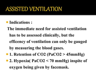  Indications :
The immediate need for assisted ventilation
has to be assessed clinically, but the
efficency of ventilation can only be gauged
by measuring the blood gases.
 1. Retention of CO2 (PaCO2 > 45mmHg)
 2. Hypoxia( PaCO2 < 70 mmHg) inspite of
oxygen being given by facemask.
 