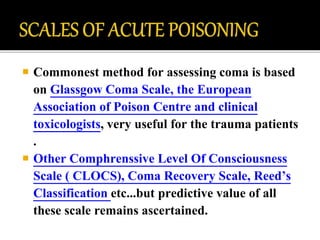  Commonest method for assessing coma is based
on Glassgow Coma Scale, the European
Association of Poison Centre and clinical
toxicologists, very useful for the trauma patients
.
 Other Comphrenssive Level Of Consciousness
Scale ( CLOCS), Coma Recovery Scale, Reed’s
Classification etc...but predictive value of all
these scale remains ascertained.
 