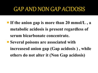  If the anion gap is more than 20 mmol/L , a
metabolic acidosis is present regardless of
serum bicarbonate concentrate.
 Several poisons are associated with
increasesd anion gap (Gap acidosis ) , while
others do not alter it (Non Gap acidosis)
 