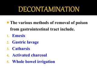  The various methods of removal of poison
from gastrointestinal tract include.
1. Emesis
2. Gastric lavage
3. Catharsis
4. Activated charcoal
5. Whole bowel irrigation
 