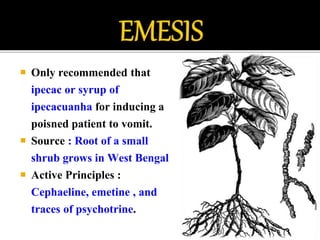  Only recommended that
ipecac or syrup of
ipecacuanha for inducing a
poisned patient to vomit.
 Source : Root of a small
shrub grows in West Bengal
 Active Principles :
Cephaeline, emetine , and
traces of psychotrine.
 
