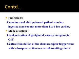  Indications:
Conscious and alert poisoned patient who has
ingested a poison not more than 4 to 6 hrs earlier.
 Mode of action :
Local activation of peripheral sensory receptors in
GIT.
Central stimulation of the chemoreceptor trigger zone
with subsequent action on central vomiting centre.
 