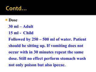  Dose
30 ml – Adult
15 ml - Child
Followed by 250 – 500 ml of water. Patient
should be sitting up. If vomiting does not
occur with in 30 minutes repeat the same
dose. Still no effect perform stomach wash
not only poison but also ipecac.
 